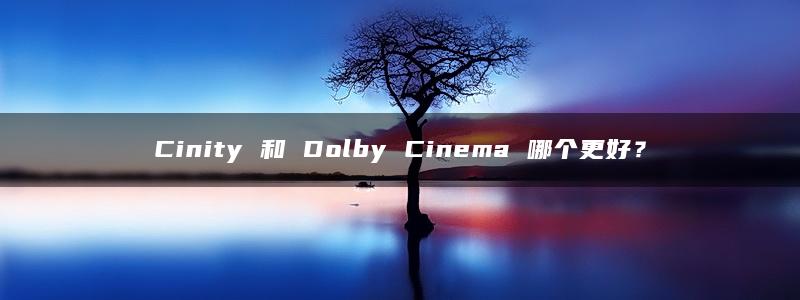 Cinity 和 Dolby Cinema 哪个更好？