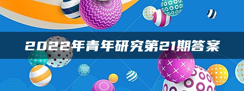 2022年青年研究第21期答案