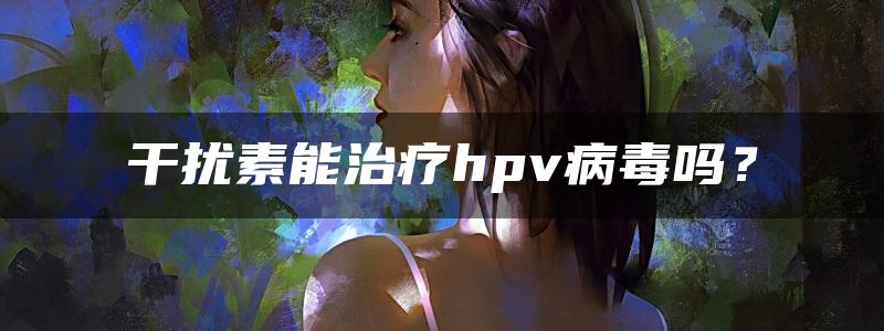 干扰素能治疗hpv病毒吗？