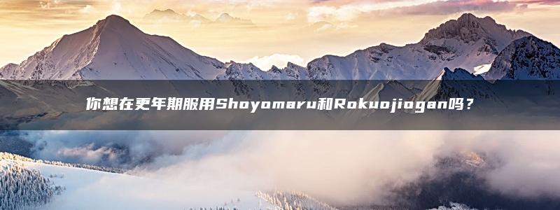 你想在更年期服用Shoyomaru和Rokuojiogan吗？