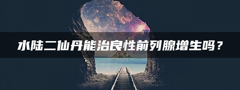 水陆二仙丹能治良性前列腺增生吗？