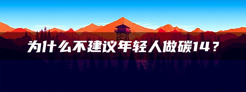 为什么不建议年轻人做碳14？