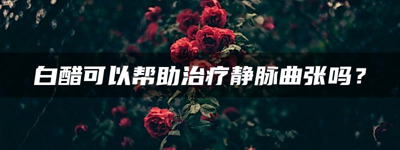 白醋可以帮助治疗静脉曲张吗？