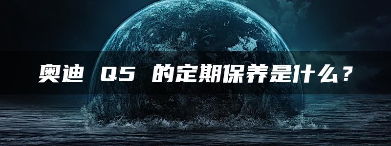 奥迪 Q5 的定期保养是什么？