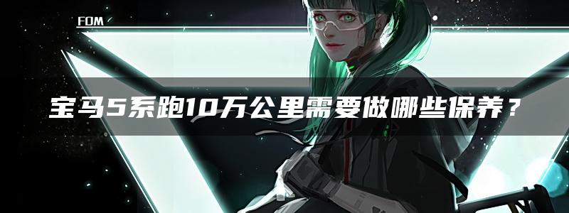 宝马5系跑10万公里需要做哪些保养？