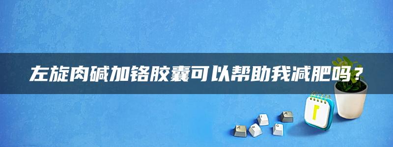 左旋肉碱加铬胶囊可以帮助我减肥吗？