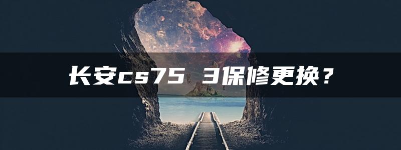 长安cs75 3保修更换？