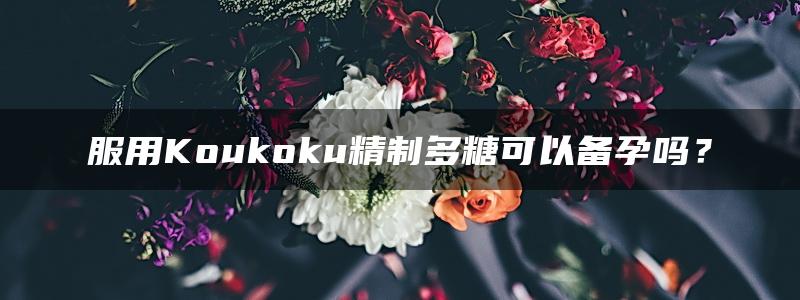 服用Koukoku精制多糖可以备孕吗？