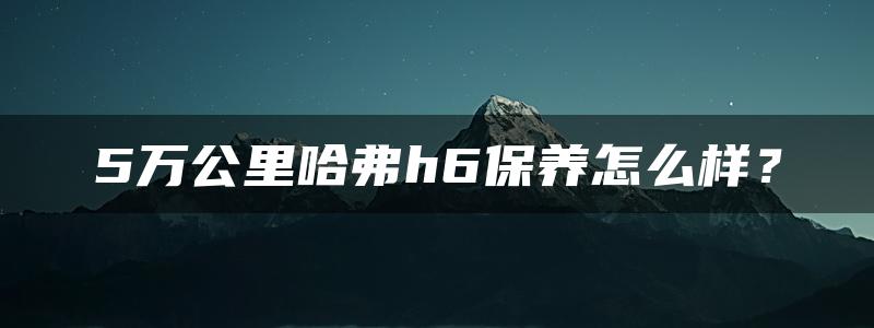 5万公里哈弗h6保养怎么样？