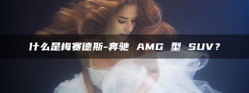 什么是梅赛德斯-奔驰 AMG 型 SUV？