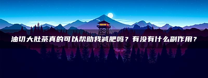 油切大肚茶真的可以帮助我减肥吗？有没有什么副作用？