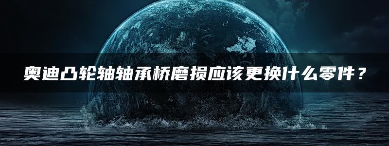 奥迪凸轮轴轴承桥磨损应该更换什么零件？