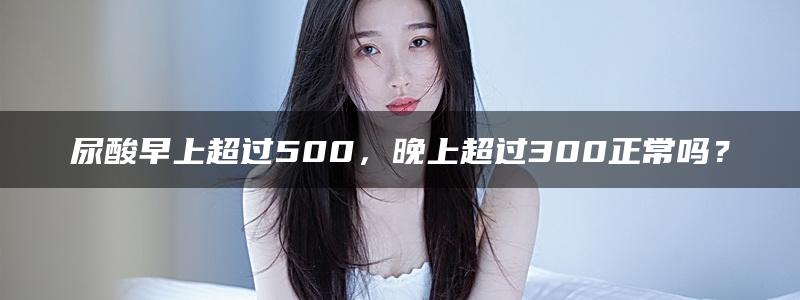 尿酸早上超过500，晚上超过300正常吗？