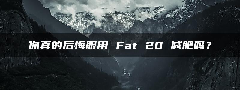 你真的后悔服用 Fat 20 减肥吗？