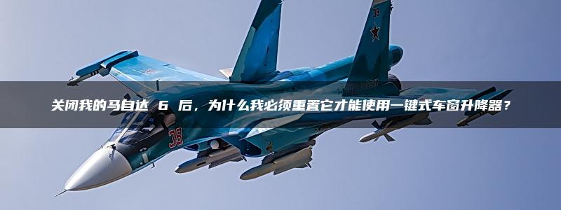 关闭我的马自达 6 后，为什么我必须重置它才能使用一键式车窗升降器？