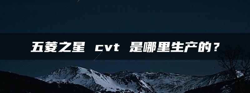 五菱之星 cvt 是哪里生产的？