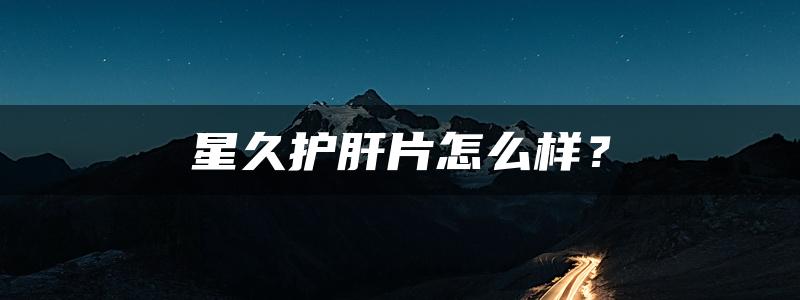 星久护肝片怎么样？