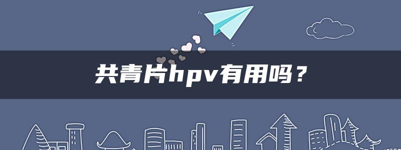 共青片hpv有用吗？