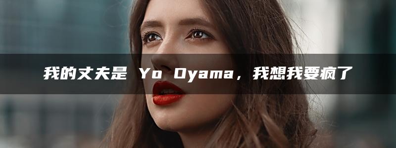 我的丈夫是 Yo Oyama，我想我要疯了