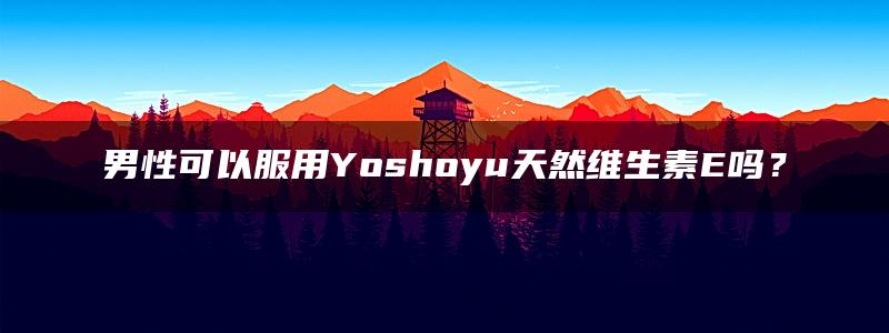 男性可以服用Yoshoyu天然维生素E吗？