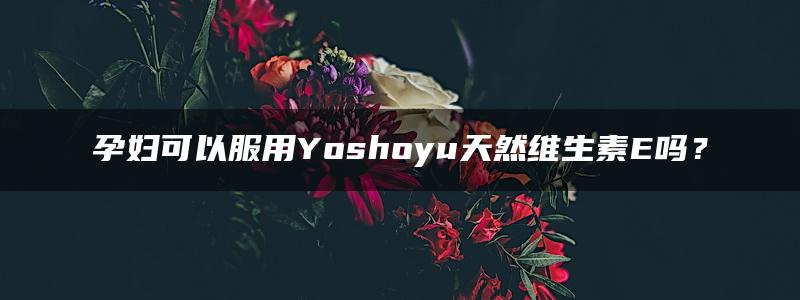 孕妇可以服用Yoshoyu天然维生素E吗？