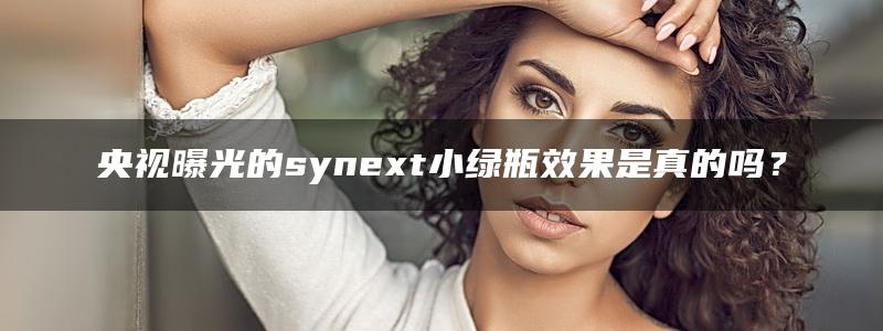 央视曝光的synext小绿瓶效果是真的吗？