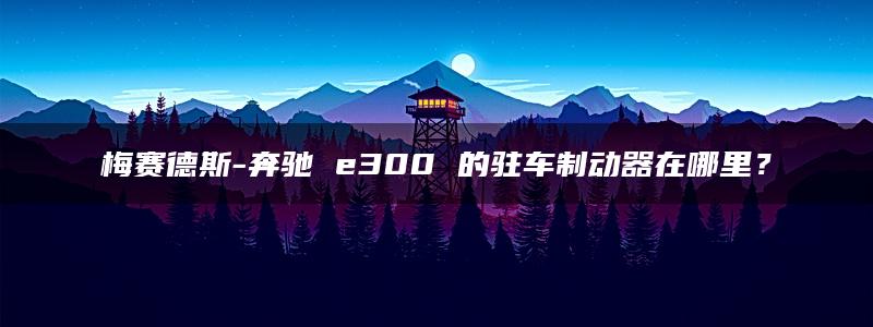 梅赛德斯-奔驰 e300 的驻车制动器在哪里？