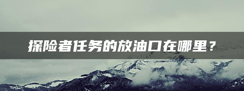 探险者任务的放油口在哪里？