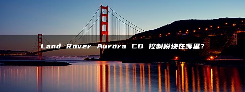 Land Rover Aurora CD 控制模块在哪里？