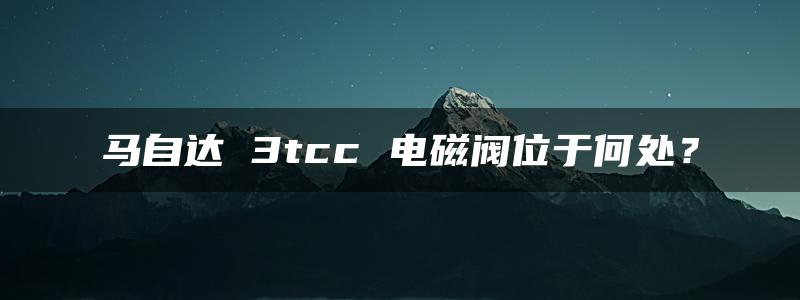 马自达 3tcc 电磁阀位于何处？