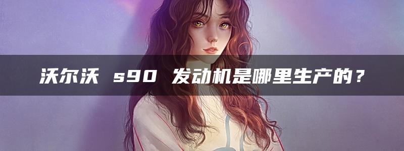 沃尔沃 s90 发动机是哪里生产的？