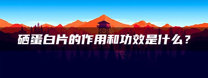 硒蛋白片的作用和功效是什么？