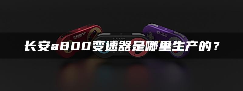 长安a800变速器是哪里生产的？