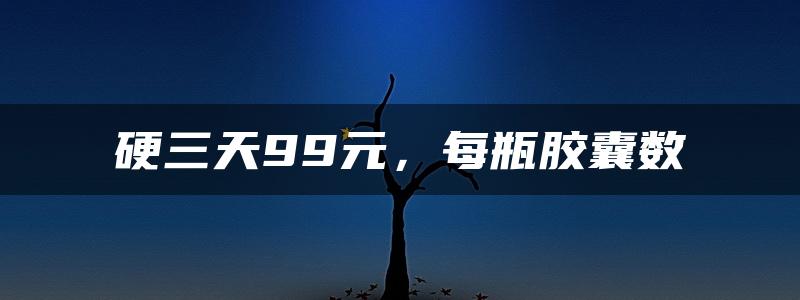 硬三天99元，每瓶胶囊数