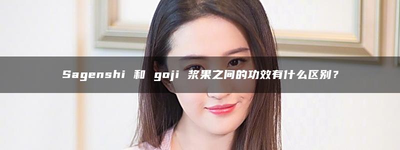 Sagenshi 和 goji 浆果之间的功效有什么区别？