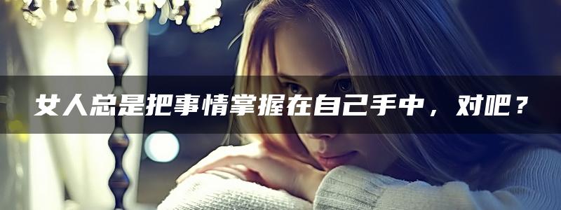 女人总是把事情掌握在自己手中，对吧？