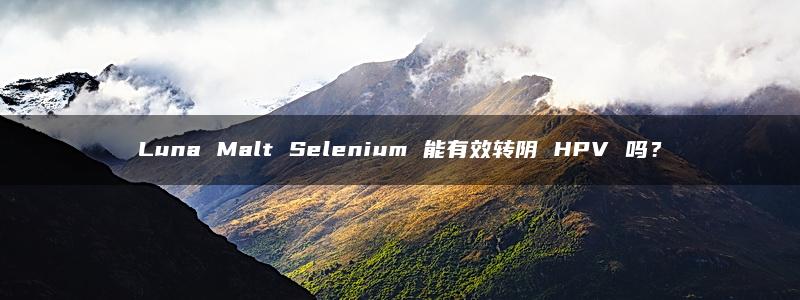 Luna Malt Selenium 能有效转阴 HPV 吗？