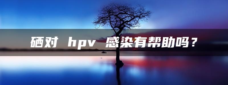 硒对 hpv 感染有帮助吗？