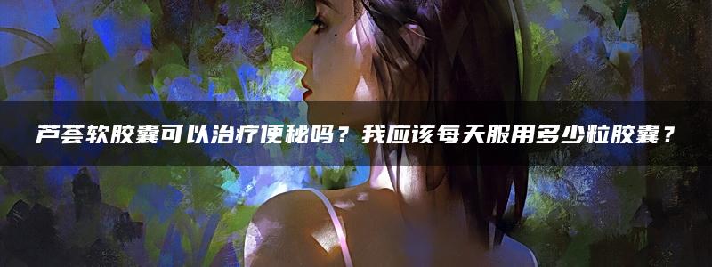 芦荟软胶囊可以治疗便秘吗？我应该每天服用多少粒胶囊？