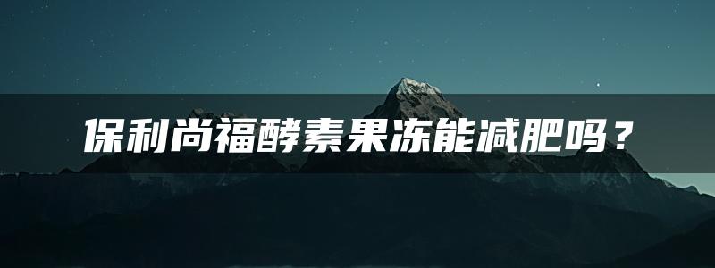 保利尚福酵素果冻能减肥吗？