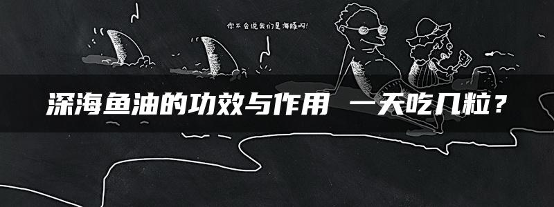 深海鱼油的功效与作用 一天吃几粒？