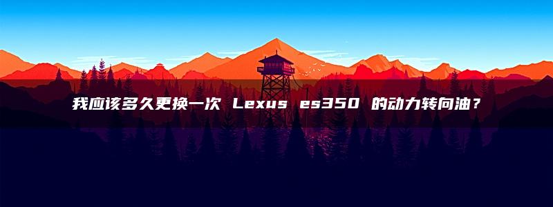 我应该多久更换一次 Lexus es350 的动力转向油？