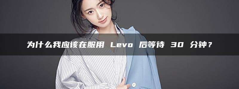 为什么我应该在服用 Levo 后等待 30 分钟？