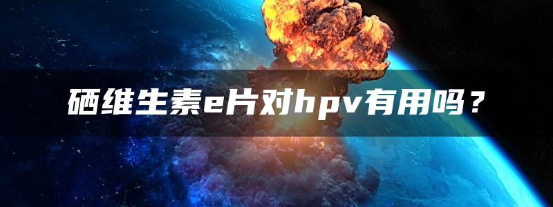 硒维生素e片对hpv有用吗？