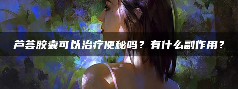 芦荟胶囊可以治疗便秘吗？有什么副作用？