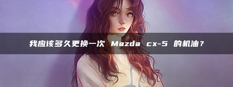 我应该多久更换一次 Mazda cx-5 的机油？