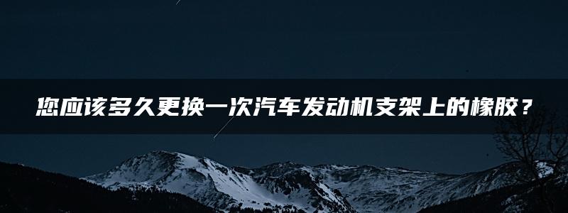 您应该多久更换一次汽车发动机支架上的橡胶？