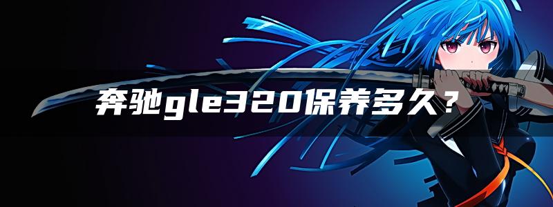 奔驰gle320保养多久？