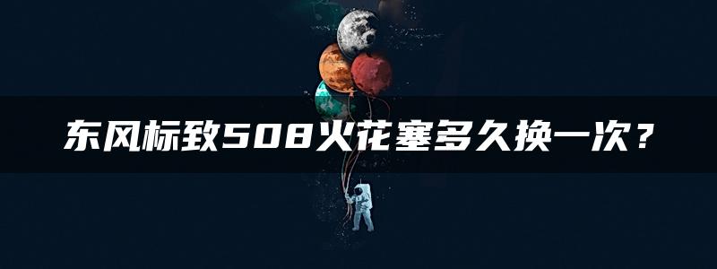 东风标致508火花塞多久换一次？