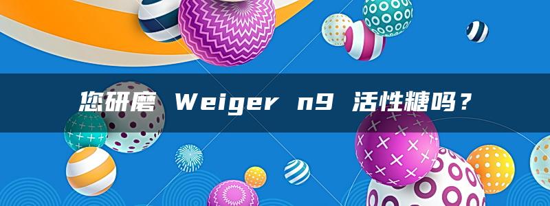 您研磨 Weiger n9 活性糖吗？